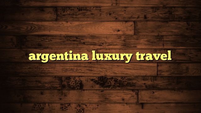 argentina luxury travel