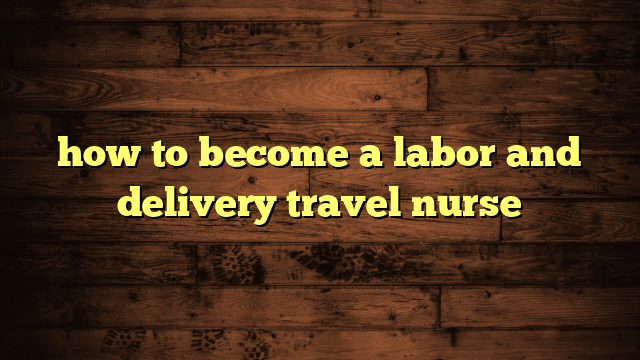 how to become a labor and delivery travel nurse