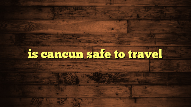 is cancun safe to travel