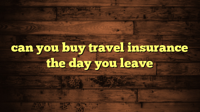 can you buy travel insurance the day you leave