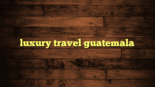 luxury travel guatemala