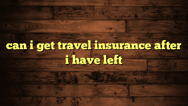 can i get travel insurance after i have left