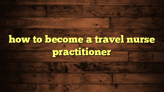 How To Become A Travel Nurse Practitioner Travelers Plans   How To Become A Travel Nurse Practitioner 